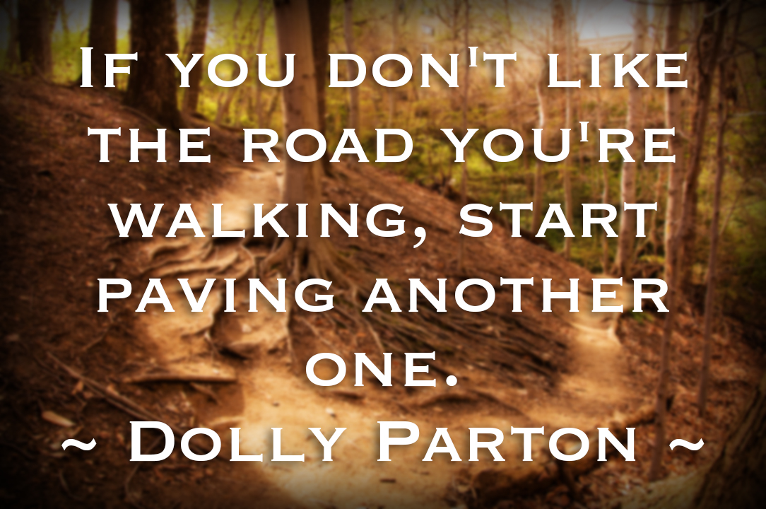 "If you don't like the road you're walking, start paving another one." ~ Dolly Parton